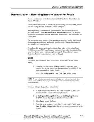 Chapter 9: Returns Management


Demonstration − Returning Items to Vendor for Repair
                This is a continuation of the demonstration titled "Customer Returns Item for
                Repair at Vendor."

                For the return of two units of item 80102-T initiated by customer 20000, Cronus
                now has to ship the units back to the vendor for repair.

                When registering a compensation agreement with this customer, the order
                processor ran the Create Return-Related Documents function. The program
                created the following documents: A purchase return order, a purchase order, and
                a sales order.

                The purchasing agent contacts the vendor's representative (vendor 50000), and
                the parties agree on Cronus sending the item for repair. The purchasing agent
                now handles the return process.

                To perform this return, create and post a purchase order of five units of item
                80100 from vendor 50000, and create a purchase return order of one unit of the
                same item for the same vendor, using location code Blue and return reason
                Defective. Post the purchase return order as shipped.

                Steps
                Process the purchase return order for two units of item 80102-T for vendor
                50000.

                        1. From the Purchase menu, click ORDER PROCESSING→RETURN
                           ORDERS. Locate the return order for two units of item 80102-T the
                           program created for vendor 50000.
                             Notice that the Direct Unit Cost Excl. VAT field is empty.


                NOTE: To guarantee the accurate inventory value ( at zero unit cost) of repair items
                without serial numbers, the order processor applies a purchase return entry for the
                sales return entry.

                Complete filling in the purchase return order:

                        2. In the Vendor Authorization No. field, enter RO155. This is the
                           number from the vendor authorizing the return.
                        3. In the Expected Receipt Date field on the Shipping tab, enter
                           01/27/08. This is the shipment date for the return order.
                        4. Click Yes to update the lines.
                        5. Enter the serial numbers (S/N-852CA15 and S/N852CA16) in the
                           Item Tracking Lines window for the two items being shipped to the
                           vendor.



           Microsoft Official Training Materials for Microsoft Dynamics ™                              9-23
          Your use of this content is subject to your current services agreement
 
