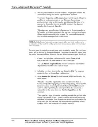 Trade in Microsoft Dynamics™ NAV5.0

                          6. Post the purchase return order as shipped. The program updates the
                             available inventory and creates a posted return shipment.
                              Companies frequently establish a practice where it is cost-efficient to
                              combine several return orders in one shipment. By posting a
                              purchase return order as shipped, the user takes out the items to be
                              returned to the vendor from the available inventory but does not
                              actually ship (transport) the order.

                              When there are several orders (to be returned to the same vendor or
                              be bundled in the same shipment), the user can combine them in one
                              shipment and transport it to the vendor. The combined shipment is
                              then invoiced as one purchase credit memo.


                 NOTE: Individual posted return shipment documents, when sent to the vendor, can be
                 an indication for the vendor to send a replacement item(s) instead of the one returned at
                 some later point.

                 There are more items to be returned to the same vendor for repair. The two return
                 orders will be shipped in the same shipment. Upon receiving a credit memo from
                 the vendor for this combined shipment, the two shipments can be paid (invoiced).

                          7. Create a new purchase credit memo for vendor 50000. Click
                             FUNCTIONS→GET RETURN SHIPMENT LINES TO RETURN.

                              The Get Return Shipment Lines window contains a list of all the
                              shipment lines that have not been invoiced.


                          8. Select the two lines from the list and then click OK. The program
                             copies the lines to the purchase credit memo.
                          9. In the Vendor Cr. Memo No. field, enter CM1305 and invoice the
                             credit memo.
                              When the vendor has repaired the items and delivered them to
                              Cronus, the purchasing agent posts the corresponding purchase order
                              (created because of running the Create Return-Related Documents
                              function when registering the sales return from the customer). A
                              sales order for the same items can then be shipped back to the
                              customer.
                              There may be a need to trace the purchase return to the original sales
                              return. For example, when a vendor repairing a returned item needs
                              additional information from the customer about item exploitation. In
                              these cases, the user can view the item's transaction history in item
                              tracking entries and locate the relevant document(s).




9-24        Microsoft Official Training Materials for Microsoft Dynamics ™
           Your use of this content is subject to your current services agreement
 