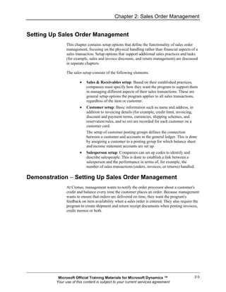 Chapter 2: Sales Order Management


Setting Up Sales Order Management
               This chapter contains setup options that define the functionality of sales order
               management, focusing on the physical handling rather than financial aspects of a
               sales transaction. Setup options that support additional sales practices and tasks
               (for example, sales and invoice discounts, and return management) are discussed
               in separate chapters.

               The sales setup consists of the following elements:

                       •   Sales & Receivables setup: Based on their established practices,
                           companies must specify how they want the program to support them
                           in managing different aspects of their sales transactions. These are
                           general setup options the program applies to all sales transactions,
                           regardless of the item or customer.
                       •   Customer setup: Basic information such as name and address, in
                           addition to invoicing details (for example, credit limit, invoicing,
                           discount and payment terms, currencies, shipping schemes, and
                           reservation rules, and so on) are recorded for each customer on a
                           customer card.
                           The setup of customer posting groups defines the connection
                           between a customer and accounts in the general ledger. This is done
                           by assigning a customer to a posting group for which balance sheet
                           and income statement accounts are set up.
                       •   Salesperson setup: Companies can set up codes to identify and
                           describe salespeople. This is done to establish a link between a
                           salesperson and the performance in terms of, for example, the
                           number of sales transactions (orders, invoices, or returns) handled.

Demonstration − Setting Up Sales Order Management
               At Cronus, management wants to notify the order processor about a customer's
               credit and balance every time the customer places an order. Because management
               wants to ensure that orders are delivered on time, they want the program's
               feedback on item availability when a sales order is entered. They also require the
               program to create shipment and return receipt documents when posting invoices,
               credit memos or both.




          Microsoft Official Training Materials for Microsoft Dynamics ™                          2-3
         Your use of this content is subject to your current services agreement
 