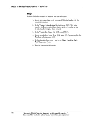 Trade in Microsoft Dynamics™ NAV5.0


                 Steps
                 Perform the following steps to issue the purchase allowance:

                         1. Create a new purchase credit memo and fill in the header with the
                            vendor information.
                         2. In the Vendor Authorization No. field, enter R123. This is the
                            number the Transportation Coordinator receives from the carrier
                            (vendor) authorizing the claim (return).
                         3. In the Vendor Cr. Memo No. field, enter CM478.
                         4. Create a credit line. In the Type field, select G/L Account, and in the
                            No. field, select account 6810.
                         5. In the Quantity field, enter 1 and in the Direct Unit Cost Excl.
                            VAT field, enter 87.60.
                         6. Post the purchase credit memo.




9-26        Microsoft Official Training Materials for Microsoft Dynamics ™
           Your use of this content is subject to your current services agreement
 