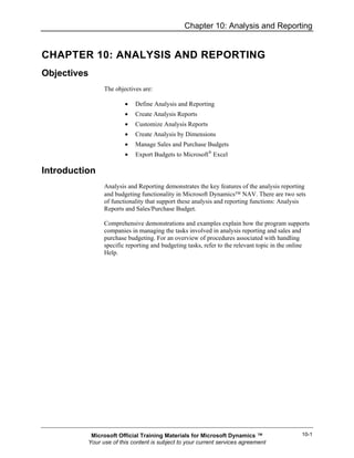 Chapter 10: Analysis and Reporting


CHAPTER 10: ANALYSIS AND REPORTING
Objectives
                The objectives are:

                        •   Define Analysis and Reporting
                        •   Create Analysis Reports
                        •   Customize Analysis Reports
                        •   Create Analysis by Dimensions
                        •   Manage Sales and Purchase Budgets
                        •   Export Budgets to Microsoft® Excel

Introduction
                Analysis and Reporting demonstrates the key features of the analysis reporting
                and budgeting functionality in Microsoft Dynamics™ NAV. There are two sets
                of functionality that support these analysis and reporting functions: Analysis
                Reports and Sales/Purchase Budget.

                Comprehensive demonstrations and examples explain how the program supports
                companies in managing the tasks involved in analysis reporting and sales and
                purchase budgeting. For an overview of procedures associated with handling
                specific reporting and budgeting tasks, refer to the relevant topic in the online
                Help.




           Microsoft Official Training Materials for Microsoft Dynamics ™                     10-1
          Your use of this content is subject to your current services agreement
 