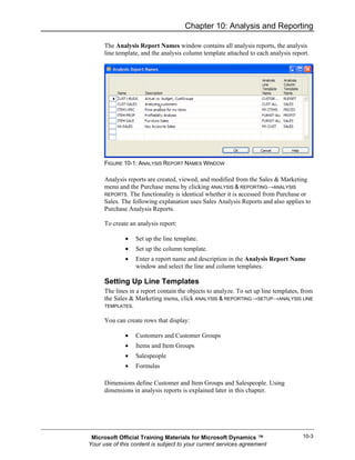 Chapter 10: Analysis and Reporting

      The Analysis Report Names window contains all analysis reports, the analysis
      line template, and the analysis column template attached to each analysis report.




      FIGURE 10-1: ANALYSIS REPORT NAMES WINDOW

      Analysis reports are created, viewed, and modified from the Sales & Marketing
      menu and the Purchase menu by clicking ANALYSIS & REPORTING→ANALYSIS
      REPORTS. The functionality is identical whether it is accessed from Purchase or
      Sales. The following explanation uses Sales Analysis Reports and also applies to
      Purchase Analysis Reports.

      To create an analysis report:

              •   Set up the line template.
              •   Set up the column template.
              •   Enter a report name and description in the Analysis Report Name
                  window and select the line and column templates.

      Setting Up Line Templates
      The lines in a report contain the objects to analyze. To set up line templates, from
      the Sales & Marketing menu, click ANALYSIS & REPORTING→SETUP→ANALYSIS LINE
      TEMPLATES.


      You can create rows that display:

              •   Customers and Customer Groups
              •   Items and Item Groups
              •   Salespeople
              •   Formulas

      Dimensions define Customer and Item Groups and Salespeople. Using
      dimensions in analysis reports is explained later in this chapter.




 Microsoft Official Training Materials for Microsoft Dynamics ™                      10-3
Your use of this content is subject to your current services agreement
 