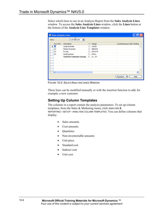 Trade in Microsoft Dynamics™ NAV5.0

                 Select which lines to use in an Analysis Report from the Sales Analysis Lines
                 window. To access the Sales Analysis Lines window, click the Lines button at
                 the bottom of the Analysis Line Templates window.




                 FIGURE 10-2: SALES ANALYSIS LINES WINDOW

                 These lines can be modified manually or with the insertion function to add, for
                 example, a new customer.

                 Setting Up Column Templates
                 The columns in a report contain the analysis parameters. To set up column
                 templates, from the Sales & Marketing menu, click ANALYSIS &
                 REPORTING→SETUP→ANALYSIS COLUMN TEMPLATES. You can define columns that
                 display:

                         •   Sales amounts
                         •   Cost amounts
                         •   Quantities
                         •   Non-inventoriable amounts
                         •   Unit price
                         •   Standard cost
                         •   Indirect cost
                         •   Unit cost




10-4        Microsoft Official Training Materials for Microsoft Dynamics ™
           Your use of this content is subject to your current services agreement
 