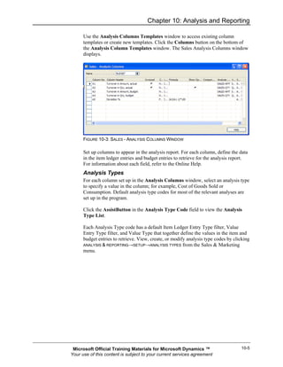 Chapter 10: Analysis and Reporting

      Use the Analysis Columns Templates window to access existing column
      templates or create new templates. Click the Columns button on the bottom of
      the Analysis Column Templates window. The Sales Analysis Columns window
      displays.




      FIGURE 10-3: SALES - ANALYSIS COLUMNS WINDOW

      Set up columns to appear in the analysis report. For each column, define the data
      in the item ledger entries and budget entries to retrieve for the analysis report.
      For information about each field, refer to the Online Help.
      Analysis Types
      For each column set up in the Analysis Columns window, select an analysis type
      to specify a value in the column; for example, Cost of Goods Sold or
      Consumption. Default analysis type codes for most of the relevant analyses are
      set up in the program.

      Click the AssistButton in the Analysis Type Code field to view the Analysis
      Type List.

      Each Analysis Type code has a default Item Ledger Entry Type filter, Value
      Entry Type filter, and Value Type that together define the values in the item and
      budget entries to retrieve. View, create, or modify analysis type codes by clicking
      ANALYSIS & REPORTING→SETUP→ANALYSIS TYPES from the Sales & Marketing
      menu.




 Microsoft Official Training Materials for Microsoft Dynamics ™                     10-5
Your use of this content is subject to your current services agreement
 