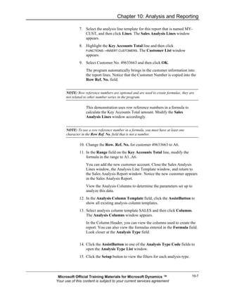 Chapter 10: Analysis and Reporting

              7. Select the analysis line template for this report that is named MY-
                 CUST, and then click Lines. The Sales Analysis Lines window
                 appears.
              8. Highlight the Key Accounts Total line and then click
                 FUNCTIONS→INSERT CUSTOMERS. The Customer List window
                 appears.
              9. Select Customer No. 49633663 and then click OK.
                  The program automatically brings in the customer information into
                  the report lines. Notice that the Customer Number is copied into the
                  Row Ref. No. field.


      NOTE: Row reference numbers are optional and are used to create formulas; they are
      not related to other number series in the program.

                  This demonstration uses row reference numbers in a formula to
                  calculate the Key Accounts Total amount. Modify the Sales
                  Analysis Lines window accordingly.


      NOTE: To use a row reference number in a formula, you must have at least one
      character in the Row Ref. No. field that is not a number.

              10. Change the Row. Ref. No. for customer 49633663 to A6.
              11. In the Range field on the Key Accounts Total line, modify the
                  formula in the range to A1..A6.
                  You can add the new customer account. Close the Sales Analysis
                  Lines window, the Analysis Line Template window, and return to
                  the Sales Analysis Report window. Notice the new customer appears
                  in the Sales Analysis Report.
                  View the Analysis Columns to determine the parameters set up to
                  analyze this data.
              12. In the Analysis Column Template field, click the AssistButton to
                  show all existing analysis column templates.
              13. Select analysis column template SALES and then click Columns.
                  The Analysis Columns window appears.
                  In the Column Header, you can view the columns used to create the
                  report. You can also view the formulas entered in the Formula field.
                  Look closer at the Analysis Type field.


              14. Click the AssistButton in one of the Analysis Type Code fields to
                  open the Analysis Type List window.
              15. Click the Setup button to view the filters for each analysis type.



 Microsoft Official Training Materials for Microsoft Dynamics ™                        10-7
Your use of this content is subject to your current services agreement
 