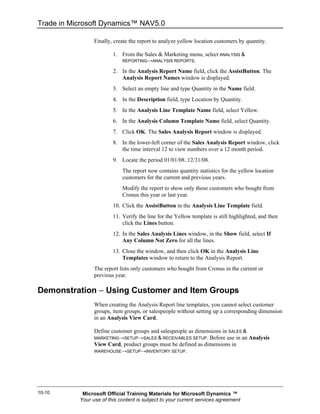 Trade in Microsoft Dynamics™ NAV5.0

                 Finally, create the report to analyze yellow location customers by quantity.

                         1. From the Sales & Marketing menu, select ANALYSIS &
                             REPORTING→ANALYSIS REPORTS.

                         2. In the Analysis Report Name field, click the AssistButton. The
                            Analysis Report Names window is displayed.
                         3. Select an empty line and type Quantity in the Name field.
                         4. In the Description field, type Location by Quantity.
                         5. In the Analysis Line Template Name field, select Yellow.
                         6. In the Analysis Column Template Name field, select Quantity.
                         7. Click OK. The Sales Analysis Report window is displayed.
                         8. In the lower-left corner of the Sales Analysis Report window, click
                            the time interval 12 to view numbers over a 12 month period.
                         9. Locate the period 01/01/08..12/31/08.
                             The report now contains quantity statistics for the yellow location
                             customers for the current and previous years.
                             Modify the report to show only those customers who bought from
                             Cronus this year or last year.
                         10. Click the AssistButton in the Analysis Line Template field.
                         11. Verify the line for the Yellow template is still highlighted, and then
                             click the Lines button.
                         12. In the Sales Analysis Lines window, in the Show field, select If
                             Any Column Not Zero for all the lines.
                         13. Close the window, and then click OK in the Analysis Line
                             Templates window to return to the Analysis Report.
                 The report lists only customers who bought from Cronus in the current or
                 previous year.

Demonstration − Using Customer and Item Groups
                 When creating the Analysis Report line templates, you cannot select customer
                 groups, item groups, or salespeople without setting up a corresponding dimension
                 in an Analysis View Card.

                 Define customer groups and salespeople as dimensions in SALES &
                 MARKETING→SETUP→SALES & RECEIVABLES SETUP.     Before use in an Analysis
                 View Card, product groups must be defined as dimensions in
                 WAREHOUSE→SETUP→INVENTORY SETUP.




10-10       Microsoft Official Training Materials for Microsoft Dynamics ™
           Your use of this content is subject to your current services agreement
 