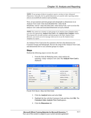 Chapter 10: Analysis and Reporting


      NOTE: To use groups of objects in analysis reports, you have to have Advanced
      Dimensions. Generally, the two global dimensions are used for other reporting entities
      and are not available for analysis report grouping.

      Next, set up customer and item groups and salespeople as dimensions in an
      Analysis View Card. Click SALES & MARKETING→ANALYSIS &
      REPORTING→SETUP→ANALYSIS VIEW CARD→ANALYSIS BUTTON→LIST to review the
      analysis view codes and associated dimensions set up by default.

      NOTE: You cannot use customer or item groups in an Analysis Lines Template unless
      you select the appropriate Analysis View Code in the Analysis Lines Template window.
      The program lets you add customer and item groups in the Sales Analysis Lines.
      However, you receive an error message when you try to use the Analysis Lines
      Template in a report.

      An Analysis View Card exists for customers who have the dimensions for
      Customer Groups and Salespeople. Review the setup of this Analysis View Card,
      and demonstrate how to use customer groups in a report.

      Steps
      Perform the following steps to review the card:

              1. From the Sales & Marketing menu, select analysis &
                 reporting→setup→analysis view card. The Analysis View Card is
                 displayed.




      FIGURE 10-4: SALES - ANALYSIS VIEW CARD

              2. Click the Analysis button and select List.
              3. Highlight the line with the Customers Code and then click OK. The
                 Customers Sales Analysis View Card appears.
              4. Click the Dimensions tab.




 Microsoft Official Training Materials for Microsoft Dynamics ™                          10-11
Your use of this content is subject to your current services agreement
 
