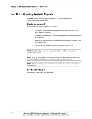 Trade in Microsoft Dynamics™ NAV5.0


Lab 10.1 − Creating Analysis Reports
                 Scenario: Create a report that displays sales by sales representatives
                 (Salespersons) for January 2008.

                 Challenge Yourself!
                 The requirements for the report are as follows:

                         1. The report must be broken down by invoiced sales and those that
                            have not been invoiced
                         2. The report must include a line that displays total sales by salespeople
                            at the bottom.
                         3. Modify the report to show only those salespeople who recorded sales
                            in January 2008.
                         4. As soon as it is complete, present the report as a bar chart.


                 NOTE: Only Sales Representatives assigned the Salesperson Dimension code are
                 included in this report.


                 HINT: Set up an Analysis View Card with the Salesperson dimensions and add it to the
                 Analysis Lines Template before selecting salespeople in an Analysis Report.


                 HINT: Review the existing report templates to see whether you can reuse or modify an
                 existing report.

                 Need a Little Help?
                 The solution is provided in Appendix C.




10-14       Microsoft Official Training Materials for Microsoft Dynamics ™
           Your use of this content is subject to your current services agreement
 