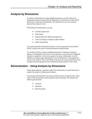 Chapter 10: Analysis and Reporting


Analysis by Dimensions
               To analyze information by using multiple dimensions, use the Analysis by
               Dimensions feature found in Sales & Marketing or in Purchases in ANALYSIS &
               REPORTING→ANALYSIS BY DIMENSIONS. This function lets you view amounts
               derived from analysis views.

               With analysis by dimensions, you can:

                       •   Combine dimensions
                       •   Filter entries
                       •   Explore data from different perspectives
                       •   View net change or balance at date numbers
                       •   Select time periods

               You cannot print this information directly. It can be exported to Excel and all
               Excel’s tools can be used to create presentations and print data.

               Use Analysis Views to analyze multiple dimensions: Customers, customer
               groups, or salespeople versus items or item groups in term of actual or budgeted
               amounts or quantities. As soon as a group is set up as a dimension, it can be
               added to an analysis report and analysis view by dimensions. These groups are
               set up in the Analysis View Card. Refer to the previous section about how to use
               customer and item groups for more information about Analysis View Cards.

Demonstration − Using Analysis by Dimensions
               In this demonstration, a purchase analysis by dimensions is created and used to
               explore the analysis by dimensions features.

               Cronus must determine the cost amount of the inventory at each location. They
               want to filter by purchaser and by specific business groups. This requires the
               following dimensions:

                       •   Location
                       •   Purchaser
                       •   Business group




          Microsoft Official Training Materials for Microsoft Dynamics ™                     10-15
         Your use of this content is subject to your current services agreement
 