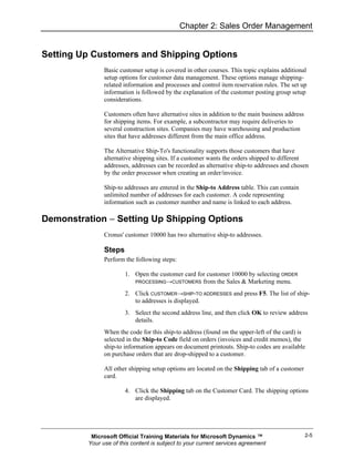 Chapter 2: Sales Order Management


Setting Up Customers and Shipping Options
               Basic customer setup is covered in other courses. This topic explains additional
               setup options for customer data management. These options manage shipping-
               related information and processes and control item reservation rules. The set up
               information is followed by the explanation of the customer posting group setup
               considerations.

               Customers often have alternative sites in addition to the main business address
               for shipping items. For example, a subcontractor may require deliveries to
               several construction sites. Companies may have warehousing and production
               sites that have addresses different from the main office address.

               The Alternative Ship-To's functionality supports those customers that have
               alternative shipping sites. If a customer wants the orders shipped to different
               addresses, addresses can be recorded as alternative ship-to addresses and chosen
               by the order processor when creating an order/invoice.

               Ship-to addresses are entered in the Ship-to Address table. This can contain
               unlimited number of addresses for each customer. A code representing
               information such as customer number and name is linked to each address.

Demonstration − Setting Up Shipping Options
               Cronus' customer 10000 has two alternative ship-to addresses.

               Steps
               Perform the following steps:

                       1. Open the customer card for customer 10000 by selecting ORDER
                          PROCESSING→CUSTOMERS from the Sales & Marketing menu.

                       2. Click CUSTOMER→SHIP-TO ADDRESSES and press F5. The list of ship-
                          to addresses is displayed.
                       3. Select the second address line, and then click OK to review address
                          details.
               When the code for this ship-to address (found on the upper-left of the card) is
               selected in the Ship-to Code field on orders (invoices and credit memos), the
               ship-to information appears on document printouts. Ship-to codes are available
               on purchase orders that are drop-shipped to a customer.

               All other shipping setup options are located on the Shipping tab of a customer
               card.

                       4. Click the Shipping tab on the Customer Card. The shipping options
                          are displayed.




          Microsoft Official Training Materials for Microsoft Dynamics ™                         2-5
         Your use of this content is subject to your current services agreement
 
