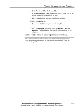 Chapter 10: Analysis and Reporting

               8. In the Purchaser Filter field, select RL.
               9. In the Businessgroup Filter field, select INDUSTRIAL. Tab off the
                  field to update the information in the table.
                   Review the additional functions available on this form.
               10. Click the Options tab.
                   Here, you find additional options for viewing data.


               11. Click the Functions button, and then click Reverse Lines and
                   Columns. The locations and time periods switch positions on the
                   window.
      From the Function button you can also export data to Microsoft Excel.

      NOTE: There is some special functionality built into this particular integration to
      Excel. Therefore you do not receive the same result by using the Excel icon in the
      toolbar in this special case.




 Microsoft Official Training Materials for Microsoft Dynamics ™                             10-17
Your use of this content is subject to your current services agreement
 