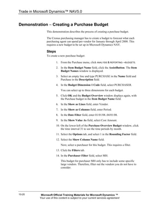 Trade in Microsoft Dynamics™ NAV5.0


Demonstration − Creating a Purchase Budget
                 This demonstration describes the process of creating a purchase budget.

                 The Cronus purchasing manager has to create a budget to forecast what each
                 purchasing agent can spend per vendor for January through April 2008. This
                 requires a new budget to be set up in Microsoft Dynamics NAV.

                 Steps
                 To create a new purchase budget:

                         1. From the Purchase menu, click ANALYSIS & REPORTING→BUDGETS.
                         2. In the Item Budget Name field, click the AssistButton. The Item
                            Budget Names window is displayed.
                         3. Select an empty line and type PURCHASE in the Name field and
                            Purchase in the Description field.
                         4. In the Budget Dimension 1 Code field, select PURCHASER.
                             You can select up to three dimensions for each budget.
                         5. Click OK and the Budget Overview window displays again, with
                            the Purchase budget in the Item Budget Name field.
                         6. In the Show as Lines field, enter Vendor.
                         7. In the Show as Columns field, enter Period.
                         8. In the Date Filter field, enter 01/01/08..04/01/08.
                         9. In the Show Value As field, select Cost Amount.
                         10. On the lower-left of the Purchase Overview Budget window, click
                             the time interval 31 to see the time periods by month.
                         11. Select the Options tab, and select 1 in the Rounding Factor field.
                         12. Select the Show Column Name field.
                             Next, select a purchaser for this budget. This requires a filter.
                         13. Click the Filters tab.
                         14. In the Purchaser Filter field, select MH.
                             This budget for purchaser MH only has to include some specific
                             large vendors. Therefore, filter out the vendors you do not have to
                             consider.




10-20       Microsoft Official Training Materials for Microsoft Dynamics ™
           Your use of this content is subject to your current services agreement
 