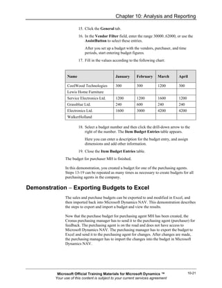 Chapter 10: Analysis and Reporting

                       15. Click the General tab.
                       16. In the Vendor Filter field, enter the range 30000..62000, or use the
                           AssistButton to select these entries.
                           After you set up a budget with the vendors, purchaser, and time
                           periods, start entering budget figures.
                       17. Fill in the values according to the following chart:



                Name                           January      February      March       April

                CoolWood Technologies          300          300           1200        300
                Lewis Home Furniture
                Service Electronics Ltd.       1200         1200          1600        1200
                Grassblue Ltd.                 240          600           240         240
                Electronics Ltd.               1600         3000          4200        4200
                WalkerHolland

                       18. Select a budget number and then click the drill-down arrow to the
                           right of the number. The Item Budget Entries table appears.
                           Here you can enter a description for the budget entry, and assign
                           dimensions and add other information.
                       19. Close the Item Budget Entries table.
               The budget for purchaser MH is finished.

               In this demonstration, you created a budget for one of the purchasing agents.
               Steps 13-19 can be repeated as many times as necessary to create budgets for all
               purchasing agents in the company.

Demonstration − Exporting Budgets to Excel
               The sales and purchase budgets can be exported to and modified in Excel, and
               then imported back into Microsoft Dynamics NAV. This demonstration describes
               the steps to export and import a budget and view the results.

               Now that the purchase budget for purchasing agent MH has been created, the
               Cronus purchasing manager has to send it to the purchasing agent (purchaser) for
               feedback. The purchasing agent is on the road and does not have access to
               Microsoft Dynamics NAV. The purchasing manager has to export the budget to
               Excel and send it to the purchasing agent for changes. After changes are made,
               the purchasing manager has to import the changes into the budget in Microsoft
               Dynamics NAV.




          Microsoft Official Training Materials for Microsoft Dynamics ™                     10-21
         Your use of this content is subject to your current services agreement
 