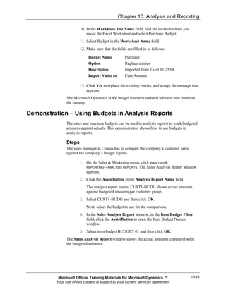Chapter 10: Analysis and Reporting

                       10. In the Workbook File Name field, find the location where you
                           saved the Excel Worksheet and select Purchase Budget.
                       11. Select Budget in the Worksheet Name field.
                       12. Make sure that the fields are filled in as follows:

                            Budget Name             Purchase
                            Option                  Replace entries
                            Description             Imported from Excel 01/25/08
                            Import Value as         Cost Amount

                       13. Click Yes to replace the existing entries, and accept the message that
                           appears.
               The Microsoft Dynamics NAV budget has been updated with the new numbers
               for January.

Demonstration − Using Budgets in Analysis Reports
               The sales and purchase budgets can be used in analysis reports to track budgeted
               amounts against actuals. This demonstration shows how to use budgets in
               analysis reports.

               Steps
               The sales manager at Cronus has to compare the company’s customer sales
               against the company’s budget figures.

                       1. On the Sales & Marketing menu, click ANALYSIS &
                          REPORTING→ANALYSIS REPORTS. The Sales Analysis Report window
                          appears.
                       2. Click the AssistButton in the Analysis Report Name field.
                           The analysis report named CUST1-BUDG shows actual amounts
                           against budgeted amounts per customer group.
                       3. Select CUST1-BUDG and then click OK.
                           Next, select the budget to use for the comparison.
                       4. In the Sales Analysis Report window, in the Item Budget Filter
                          field, click the AssistButton to open the Item Budget Names
                          window.
                       5. Select item budget BUDGET 01 and then click OK.
               The Sales Analysis Report window shows the actual amounts compared with
               the budgeted amounts.




          Microsoft Official Training Materials for Microsoft Dynamics ™                    10-23
         Your use of this content is subject to your current services agreement
 