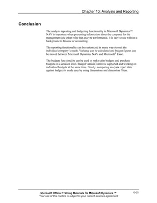 Chapter 10: Analysis and Reporting


Conclusion
               The analysis reporting and budgeting functionality in Microsoft Dynamics™
               NAV is important when presenting information about the company for the
               management and other roles that analyze performance. It is easy to use without a
               background in finance or accounting.

               The reporting functionality can be customized in many ways to suit the
               individual company’s needs. Variance can be calculated and budget figures can
               be moved between Microsoft Dynamics NAV and Microsoft® Excel.

               The budgets functionality can be used to make sales budgets and purchase
               budgets on a detailed level. Budget version control is supported and working on
               individual budgets at the same time. Finally, comparing analysis report data
               against budgets is made easy by using dimensions and dimension filters.




          Microsoft Official Training Materials for Microsoft Dynamics ™                  10-25
         Your use of this content is subject to your current services agreement
 