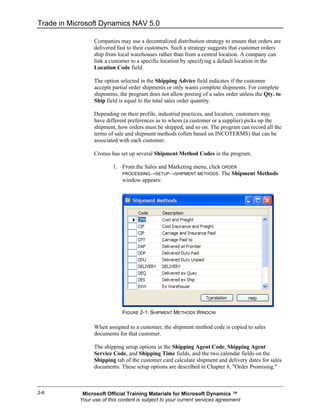 Trade in Microsoft Dynamics NAV 5.0

                  Companies may use a decentralized distribution strategy to ensure that orders are
                  delivered fast to their customers. Such a strategy suggests that customer orders
                  ship from local warehouses rather than from a central location. A company can
                  link a customer to a specific location by specifying a default location in the
                  Location Code field.

                  The option selected in the Shipping Advice field indicates if the customer
                  accepts partial order shipments or only wants complete shipments. For complete
                  shipments, the program does not allow posting of a sales order unless the Qty. to
                  Ship field is equal to the total sales order quantity.

                  Depending on their profile, industrial practices, and location, customers may
                  have different preferences as to whom (a customer or a supplier) picks up the
                  shipment, how orders must be shipped, and so on. The program can record all the
                  terms of sale and shipment methods (often based on INCOTERMS) that can be
                  associated with each customer.

                  Cronus has set up several Shipment Method Codes in the program.

                          1. From the Sales and Marketing menu, click ORDER
                             PROCESSING→SETUP→SHIPMENT METHODS. The Shipment Methods
                             window appears:




                              FIGURE 2-1: SHIPMENT METHODS WINDOW

                  When assigned to a customer, the shipment method code is copied to sales
                  documents for that customer.

                  The shipping setup options in the Shipping Agent Code, Shipping Agent
                  Service Code, and Shipping Time fields, and the two calendar fields on the
                  Shipping tab of the customer card calculate shipment and delivery dates for sales
                  documents. These setup options are described in Chapter 8, "Order Promising."



2-6          Microsoft Official Training Materials for Microsoft Dynamics ™
            Your use of this content is subject to your current services agreement
 