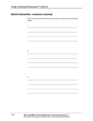 Trade in Microsoft Dynamics™ NAV5.0


Quick Interaction: Lessons Learned
                 Take a moment and write down three key points you have learned from this
                 chapter:

                 1.




                 2.




                 3.




10-26       Microsoft Official Training Materials for Microsoft Dynamics ™
           Your use of this content is subject to your current services agreement
 