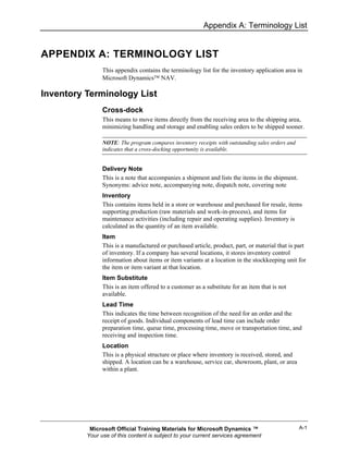 Appendix A: Terminology List


APPENDIX A: TERMINOLOGY LIST
                This appendix contains the terminology list for the inventory application area in
                Microsoft Dynamics™ NAV.

Inventory Terminology List
                Cross-dock
                This means to move items directly from the receiving area to the shipping area,
                minimizing handling and storage and enabling sales orders to be shipped sooner.

                NOTE: The program compares inventory receipts with outstanding sales orders and
                indicates that a cross-docking opportunity is available.


                Delivery Note
                This is a note that accompanies a shipment and lists the items in the shipment.
                Synonyms: advice note, accompanying note, dispatch note, covering note
                Inventory
                This contains items held in a store or warehouse and purchased for resale, items
                supporting production (raw materials and work-in-process), and items for
                maintenance activities (including repair and operating supplies). Inventory is
                calculated as the quantity of an item available.
                Item
                This is a manufactured or purchased article, product, part, or material that is part
                of inventory. If a company has several locations, it stores inventory control
                information about items or item variants at a location in the stockkeeping unit for
                the item or item variant at that location.
                Item Substitute
                This is an item offered to a customer as a substitute for an item that is not
                available.
                Lead Time
                This indicates the time between recognition of the need for an order and the
                receipt of goods. Individual components of lead time can include order
                preparation time, queue time, processing time, move or transportation time, and
                receiving and inspection time.
                Location
                This is a physical structure or place where inventory is received, stored, and
                shipped. A location can be a warehouse, service car, showroom, plant, or area
                within a plant.




           Microsoft Official Training Materials for Microsoft Dynamics ™                         A-1
          Your use of this content is subject to your current services agreement
 