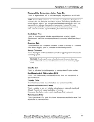 Appendix A: Terminology List

      Responsibility Center Abbreviation: Resp. Ctr.
      This is an organizational unit to which a company assigns duties or activities.

      NOTE: A responsibility center can be a cost center or a profit center. Examples are a
      sales office that sells items from one or more locations, a purchasing office for one or
      several locations, a service unit, a production-planning unit, and a branch office with
      responsibility for sales, purchases, and cost accounting. A responsibility center
      assigned responsibility for a location accounts for location inventory in monetary
      terms, while the location is responsible for the physical inventory count.


      Safety Lead Time
      This is an element of time added to normal lead time to protect against
      fluctuations in lead time so that an order can be completed before its real need
      date.
      Shipment Date
      This refers to the date a shipment leaves the location for delivery to a customer,
      either with a shipping agent or your own means of transportation.
      Source Document
      This is the original evidence of a transaction that supports journal entries in the
      accounting system.

         EXAMPLE: Vouchers and contracts but also internal documents that create
         journal entries such as a sales transfer or purchase order or an internal freight
         charge.


      Specific Item
      This is an individual item distinguished by a unique identification number.
      Stockkeeping Unit Abbreviation: SKU
      This is a unit for inventory control that concerns items and item variants at
      specific locations.
      Transfer Order
      This refers to an order to move items from one location to another.
      Warehouse Abbreviation: Whse.
      This is a building or part of a building where items are received, stored, and
      shipped. Therefore, it is a particular kind of location.
      Synonyms: distribution center, branch warehouse, field warehouse.
      Warehouse Activity
      This refers to an activity in the Warehouse Management application area. Each
      activity has its own menu item.




 Microsoft Official Training Materials for Microsoft Dynamics ™                                  A-3
Your use of this content is subject to your current services agreement
 