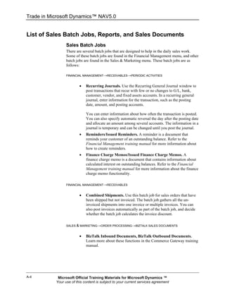Trade in Microsoft Dynamics™ NAV5.0


List of Sales Batch Jobs, Reports, and Sales Documents
                 Sales Batch Jobs
                 There are several batch jobs that are designed to help in the daily sales work.
                 Some of these batch jobs are found in the Financial Management menu, and other
                 batch jobs are found in the Sales & Marketing menu. These batch jobs are as
                 follows:

                 FINANCIAL MANAGEMENT→RECEIVABLES→PERIODIC ACTIVITIES


                         •   Recurring Journals. Use the Recurring General Journal window to
                             post transactions that recur with few or no changes to G/L, bank,
                             customer, vendor, and fixed assets accounts. In a recurring general
                             journal, enter information for the transaction, such as the posting
                             date, amount, and posting accounts.

                             You can enter information about how often the transaction is posted.
                             You can also specify automatic reversal the day after the posting date
                             and allocate an amount among several accounts. The information in a
                             journal is temporary and can be changed until you post the journal.
                         •   Reminders/Issued Reminders. A reminder is a document that
                             reminds your customer of an outstanding balance. Refer to the
                             Financial Management training manual for more information about
                             how to create reminders.
                         •   Finance Charge Memos/Issued Finance Charge Memos. A
                             finance charge memo is a document that contains information about
                             calculated interest on outstanding balances. Refer to the Financial
                             Management training manual for more information about the finance
                             charge memo functionality.

                 FINANCIAL MANAGEMENT→RECEIVABLES


                         •   Combined Shipments. Use this batch job for sales orders that have
                             been shipped but not invoiced. The batch job gathers all the un-
                             invoiced shipments into one invoice or multiple invoices. You can
                             also post invoices automatically as part of the batch job, and decide
                             whether the batch job calculates the invoice discount.

                 SALES & MARKETING→ORDER PROCESSING→BIZTALK SALES DOCUMENTS


                         •   BizTalk Inbound Documents, BizTalk Outbound Documents.
                             Learn more about these functions in the Commerce Gateway training
                             manual.




A-4         Microsoft Official Training Materials for Microsoft Dynamics ™
           Your use of this content is subject to your current services agreement
 