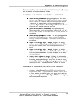 Appendix A: Terminology List

      There are several batch jobs available in the Administration menu to help manage
      sales documents. These batch jobs are as follows:

      ADMINISTRATION→IT ADMINISTRATION→DATA DELETION→SALES DOCUMENTS


              •   Delete Invoiced Sales Orders. This batch job deletes sales orders
                  that have been shipped and invoiced. Only fully invoiced orders are
                  deleted. If there are comments on the orders, they are also deleted.
                  You can use the batch job after you have used the facilities for
                  combining shipments; that is, the Get Shipment function on the sales
                  invoices or the Combine Shipments batch job.
              •   Delete Invoiced Blanket Sales Orders. This batch job deletes
                  blanket sales orders that have been shipped and invoiced. Only fully
                  invoiced blanket orders are deleted. Comments on blanket orders are
                  also deleted.
              •   Delete Invoiced Sales Return Orders. This batch job deletes sales
                  return orders that have been received and invoiced. Only fully
                  invoiced return orders are deleted. Comments on return orders are
                  also deleted.
              •   Delete Archived Sales Quote Versions. This batch job deletes
                  archived versions of the sales quotes that have been deleted. Select
                  the sales order numbers, dates, and customers for the orders to
                  delete.
              •   Delete Archived Sales Order Versions. This batch job deletes
                  archived versions of the sales orders that have been deleted. You can
                  select the sales order numbers, dates, and customers for the orders
                  you want to delete.
              •   Delete Expired or Rejected Quotes. This batch job deletes sales
                  quotes that have either expired or been rejected by the customer. It is
                  possible to delete only the expired quotes, only the rejected quotes,
                  or both. When deleting expired quotes, the program checks that only
                  expired quotes with a status Requested by Customer are deleted.

      ADMINISTRATION→IT ADMINISTRATION→DATA DELETION→DATE COMPRESSION


              •   Customer Ledger Entries. This batch job compresses customer
                  ledger entries; that is, it aggregates them so that they use less space.
                  It is only possible to compress entries from closed fiscal years, and
                  only customer ledger entries with the Open field clear (meaning they
                  have been closed by payments).




 Microsoft Official Training Materials for Microsoft Dynamics ™                       A-5
Your use of this content is subject to your current services agreement
 