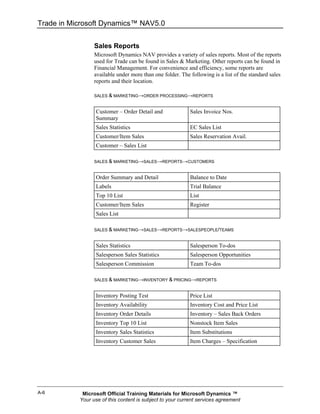 Trade in Microsoft Dynamics™ NAV5.0


                 Sales Reports
                 Microsoft Dynamics NAV provides a variety of sales reports. Most of the reports
                 used for Trade can be found in Sales & Marketing. Other reports can be found in
                 Financial Management. For convenience and efficiency, some reports are
                 available under more than one folder. The following is a list of the standard sales
                 reports and their location.

                 SALES & MARKETING→ORDER PROCESSING→REPORTS


                  Customer – Order Detail and              Sales Invoice Nos.
                  Summary
                  Sales Statistics                         EC Sales List
                  Customer/Item Sales                      Sales Reservation Avail.
                  Customer – Sales List

                 SALES & MARKETING→SALES→REPORTS→CUSTOMERS


                  Order Summary and Detail                 Balance to Date
                  Labels                                   Trial Balance
                  Top 10 List                              List
                  Customer/Item Sales                      Register
                  Sales List

                 SALES & MARKETING→SALES→REPORTS→SALESPEOPLE/TEAMS


                  Sales Statistics                         Salesperson To-dos
                  Salesperson Sales Statistics             Salesperson Opportunities
                  Salesperson Commission                   Team To-dos

                 SALES & MARKETING→INVENTORY & PRICING→REPORTS


                  Inventory Posting Test                   Price List
                  Inventory Availability                   Inventory Cost and Price List
                  Inventory Order Details                  Inventory – Sales Back Orders
                  Inventory Top 10 List                    Nonstock Item Sales
                  Inventory Sales Statistics               Item Substitutions
                  Inventory Customer Sales                 Item Charges – Specification




A-6         Microsoft Official Training Materials for Microsoft Dynamics ™
           Your use of this content is subject to your current services agreement
 