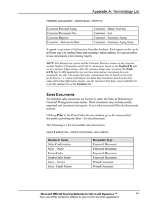 Appendix A: Terminology List

      FINANCIAL MANAGEMENT→RECEIVABLES→REPORTS


       Customer Detailed Aging                      Customer – Detail Trial Bal.
       Customer Document Nos.                       Customer – List
       Customer Register                            Customer – Summary Aging
       Customer – Balance to Date                   Customer – Summary Aging Simp.

      A report is a printout of information from the database. Each report can be run in
      different ways by setting filters and selecting various options. It is also possible
      to use dimensions when running reports.

      NOTE: The Salesperson reports and the Customer Statistics window in the program
      include Profit (LCY) amounts and Profit % calculations based on the Profit (LCY) field
      on the customer ledger entries. After the customer ledger entry is posted, the Profit
      (LCY) field is NOT updated for any purchase item charges increasing the costs
      assigned to the sale. This means that sales commissions may be based on incorrect
      profit figures. To receive profit figures for Sales Representatives based on the item
      value entries that reflect item charges, use the Customer/Item Sales report and filter for
      a specific salesperson on the Customer tab.



      Sales Documents
      All printable sales documents are located in either the Sales & Marketing or
      Financial Management main menus. These documents may include posted,
      unposted, and document test reports. Select a document and filter the documents
      to print.

      Clicking Print in the Posted Sales Invoice window gives the same printed
      document as printing the Sales – Invoice document.

      The following is a list of available sales documents.

      SALES & MARKETING→ORDER PROCESSING→DOCUMENTS


       Document Name                                Document Type
       Order Confirmation                           Unposted Document
       Sales – Quote                                Unposted Document
       Return Order                                 Unposted Document
       Blanket Sales Order                          Unposted Document
       Sales – Invoice                              Posted Document
       Sales - Credit Memo                          Posted Document




 Microsoft Official Training Materials for Microsoft Dynamics ™                               A-7
Your use of this content is subject to your current services agreement
 