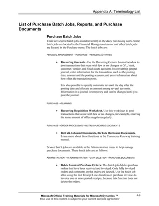 Appendix A: Terminology List


List of Purchase Batch Jobs, Reports, and Purchase
Documents
                Purchase Batch Jobs
                There are several batch jobs available to help in the daily purchasing work. Some
                batch jobs are located in the Financial Management menu, and other batch jobs
                are located in the Purchase menu. The batch jobs are:

                FINANCIAL MANAGEMENT→PURCHASE→PERIODIC ACTIVITIES


                        •   Recurring Journals –Use the Recurring General Journal window to
                            post transactions that recur with few or no changes to G/L, bank,
                            customer, vendor, and fixed assets accounts. In a recurring general
                            journal, enter information for the transaction, such as the posting
                            date, amount and the posting accounts,and enter information about
                            how often the transaction posts.

                            It is also possible to specify automatic reversal the day after the
                            posting date and allocate an amount among several accounts.
                            Information in a journal is temporary and can be changed until you
                            post the journal.

                PURCHASE→PLANNING


                        •   Recurring Requisition Worksheet. Use this worksheet to post
                            transactions that occur with few or no changes, for example, ordering
                            the same amount of office supplies regularly.

                PURCHASE→ORDER PROCESSING→BIZTALK PURCHASE DOCUMENTS


                        •   BizTalk Inbound Documents, BizTalk Outbound Documents.
                            Learn more about these functions in the Commerce Gateway training
                            manual.

                Several batch jobs are available in the Administration menu to help manage
                purchase documents. These batch jobs are as follows:

                ADMINISTRATION→IT ADMINISTRATION→DATA DELETION→PURCHASE DOCUMENTS


                        •   Delete Invoiced Purchase Orders. This batch job deletes purchase
                            orders that have been received and invoiced. Only fully invoiced
                            orders and comments on the orders are deleted. Use the batch job
                            after using the Get Receipt Lines function on purchase invoices to
                            invoice one or more posted receipts, because this function does not
                            delete the orders.




           Microsoft Official Training Materials for Microsoft Dynamics ™                     A-9
          Your use of this content is subject to your current services agreement
 