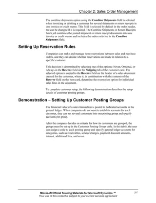 Chapter 2: Sales Order Management

                The combine shipments option using the Combine Shipments field is selected
                when invoicing or debiting a customer for several shipments or return receipts in
                one invoice or credit memo. This field is selected by default in the order header,
                but can be changed if it is required. The Combine Shipments or Return Receipts
                batch job combines the posted shipment or return receipt documents into one
                invoice or credit memo and includes the orders selected in the Combine
                Shipments field.

Setting Up Reservation Rules
                Companies can make and manage item reservations between sales and purchase
                orders, and they can decide whether reservations are made in relation to a
                specific customer.

                This decision is determined by selecting one of the options: Never, Optional, or
                Always in the Reserve field on the Shipping tab of the customer card. The
                selected option is copied to the Reserve field on the header of a sales document
                created for the customer, where it, in combination with the contents of the
                Reserve field on the item card, determine the reservation option for individual
                sales lines in the document.

                To complete customer setup, the following demonstration describes the setup
                details of customer posting groups.

Demonstration − Setting Up Customer Posting Groups
                The financial value of a sales transaction is posted to dedicated accounts in the
                general ledger. When companies do not want to establish accounts for each
                customer, they can put several customers into one posting group and specify
                accounts per group.

                After the company decides on criteria for how its customers are grouped, the
                groups must be set up in the Customer Posting Group table. In this table, the user
                can assign a code to each posting group and specify general ledger accounts for
                categories, such as receivables, service charges, payment discount amounts,
                interest, additional fees, and so on.




           Microsoft Official Training Materials for Microsoft Dynamics ™                           2-7
          Your use of this content is subject to your current services agreement
 