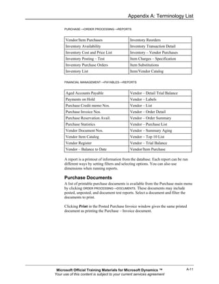 Appendix A: Terminology List

      PURCHASE→ORDER PROCESSING→REPORTS


       Vendor/Item Purchases                    Inventory Reorders
       Inventory Availability                   Inventory Transaction Detail
       Inventory Cost and Price List            Inventory – Vendor Purchases
       Inventory Posting – Test                 Item Charges – Specification
       Inventory Purchase Orders                Item Substitutions
       Inventory List                           Item/Vendor Catalog

      FINANCIAL MANAGEMENT→PAYABLES→REPORTS


       Aged Accounts Payable                    Vendor – Detail Trial Balance
       Payments on Hold                         Vendor – Labels
       Purchase Credit memo Nos.                Vendor – List
       Purchase Invoice Nos.                    Vendor – Order Detail
       Purchase Reservation Avail.              Vendor – Order Summary
       Purchase Statistics                      Vendor – Purchase List
       Vendor Document Nos.                     Vendor – Summary Aging
       Vendor Item Catalog                      Vendor – Top 10 List
       Vendor Register                          Vendor – Trial Balance
       Vendor – Balance to Date                 Vendor/Item Purchase

      A report is a printout of information from the database. Each report can be run
      different ways by setting filters and selecting options. You can also use
      dimensions when running reports.

      Purchase Documents
      A list of printable purchase documents is available from the Purchase main menu
      by clicking ORDER PROCESSING→DOCUMENTS. These documents may include
      posted, unposted, and document test reports. Select a document and filter the
      documents to print.

      Clicking Print in the Posted Purchase Invoice window gives the same printed
      document as printing the Purchase – Invoice document.




 Microsoft Official Training Materials for Microsoft Dynamics ™                     A-11
Your use of this content is subject to your current services agreement
 