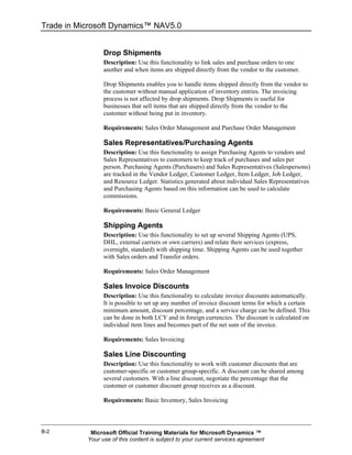 Trade in Microsoft Dynamics™ NAV5.0


                 Drop Shipments
                 Description: Use this functionality to link sales and purchase orders to one
                 another and when items are shipped directly from the vendor to the customer.

                 Drop Shipments enables you to handle items shipped directly from the vendor to
                 the customer without manual application of inventory entries. The invoicing
                 process is not affected by drop shipments. Drop Shipments is useful for
                 businesses that sell items that are shipped directly from the vendor to the
                 customer without being put in inventory.

                 Requirements: Sales Order Management and Purchase Order Management

                 Sales Representatives/Purchasing Agents
                 Description: Use this functionality to assign Purchasing Agents to vendors and
                 Sales Representatives to customers to keep track of purchases and sales per
                 person. Purchasing Agents (Purchasers) and Sales Representatives (Salespersons)
                 are tracked in the Vendor Ledger, Customer Ledger, Item Ledger, Job Ledger,
                 and Resource Ledger. Statistics generated about individual Sales Representatives
                 and Purchasing Agents based on this information can be used to calculate
                 commissions.

                 Requirements: Basic General Ledger

                 Shipping Agents
                 Description: Use this functionality to set up several Shipping Agents (UPS,
                 DHL, external carriers or own carriers) and relate their services (express,
                 overnight, standard) with shipping time. Shipping Agents can be used together
                 with Sales orders and Transfer orders.

                 Requirements: Sales Order Management

                 Sales Invoice Discounts
                 Description: Use this functionality to calculate invoice discounts automatically.
                 It is possible to set up any number of invoice discount terms for which a certain
                 minimum amount, discount percentage, and a service charge can be defined. This
                 can be done in both LCY and in foreign currencies. The discount is calculated on
                 individual item lines and becomes part of the net sum of the invoice.

                 Requirements: Sales Invoicing

                 Sales Line Discounting
                 Description: Use this functionality to work with customer discounts that are
                 customer-specific or customer group-specific. A discount can be shared among
                 several customers. With a line discount, negotiate the percentage that the
                 customer or customer discount group receives as a discount.

                 Requirements: Basic Inventory, Sales Invoicing



B-2         Microsoft Official Training Materials for Microsoft Dynamics ™
           Your use of this content is subject to your current services agreement
 