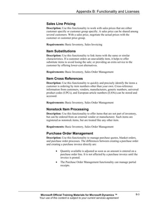Appendix B: Functionality and Licenses


      Sales Line Pricing
      Description: Use this functionality to work with sales prices that are either
      customer specific or customer group specific. A sales price can be shared among
      several customers. With a sales price, negotiate the actual prices with the
      customer or customer price group.

      Requirements: Basic Inventory, Sales Invoicing

      Item Substitutions
      Description: Use this functionality to link items with the same or similar
      characteristics. If a customer orders an unavailable item, it helps to offer
      substitute items to avoid losing the sale; or providing an extra service to the
      customer by offering lower-cost alternatives.

      Requirements: Basic Inventory, Sales Order Management

      Item Cross References
      Description: Use this functionality to quickly and precisely identify the items a
      customer is ordering by item numbers other than your own. Cross-reference
      information from customers, vendors, manufacturers, generic numbers, universal
      product codes (UPCs), and European article numbers (EANs) can be stored and
      accessed.

      Requirements: Basic Inventory, Sales Order Management

      Nonstock Item Processing
      Description: Use this functionality to offer items that are not part of inventory,
      but can be ordered from an external vendor or manufacturer. Such items are
      registered as nonstock items, but are treated like any other item.

      Requirements: Basic Inventory, Sales Order Management

      Purchase Order Management
      Description: Use this functionality to manage purchase quotes, blanket orders,
      and purchase order processes. The differences between creating a purchase order
      and creating a purchase invoice directly are:

              •   Quantity available is adjusted as soon as an amount is entered on a
                  purchase order line. It is not affected by a purchase invoice until the
                  invoice is posted.
              •   The Purchase Order Management functionality can manage partial
                  receipts.




 Microsoft Official Training Materials for Microsoft Dynamics ™                         B-3
Your use of this content is subject to your current services agreement
 