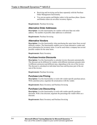 Trade in Microsoft Dynamics™ NAV5.0

                         •   Receiving and invoicing can be done separately with the Purchase
                             Order Management functionality.
                         •   You can use quotes and blanket orders in the purchase phase. Quotes
                             and blanket orders do not affect inventory figures.

                 Requirements: Purchase Invoicing

                 Alternative Order Addresses
                 Description: Use this functionality for vendors with more than one order
                 address. The number of possible order addresses is unlimited.

                 Requirements: Purchase Invoicing

                 Alternative Vendors
                 Description: Use this functionality when purchasing the same items from several
                 different vendors. The functionality enables you to create alternative vendor and
                 price information for inventory items. It can be used when a company has several
                 possible vendors for the same items.

                 Requirements: Basic Inventory

                 Purchase Invoice Discounts
                 Description: Use this functionality to calculate invoice discounts automatically.
                 The discount can be different for vendors with different minimum amounts (also
                 in different currencies) and different rates, depending on the size of the invoice.
                 The discount is calculated on individual item lines and becomes part of the net
                 sum of the invoice.

                 Requirements: Purchase Invoicing

                 Purchase Line Pricing
                 Description: Use this functionality to work with vendor-specific purchase prices.
                 With a purchase price, negotiate the actual prices with the vendor.

                 Requirements: Basic Inventory and Purchase Invoicing

                 Purchase Line Discounting
                 Description: Use this functionality to work with vendor-specific purchase
                 discounts. With a line discount, negotiate the percentage the vendor offers as a
                 discount.

                 Requirements: Basic Inventory and Purchase Invoicing




B-4         Microsoft Official Training Materials for Microsoft Dynamics ™
           Your use of this content is subject to your current services agreement
 