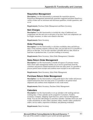 Appendix B: Functionality and Licenses


      Requisition Management
      Description: Use this functionality to automate the requisition process.
      Requisition Management automatically generates suggested purchases based on a
      variety of data such as minimum and maximum quantities, reorder quantities, and
      so on.

      Requirements: Purchase Order Management and Basic Inventory

      Item Charges
      Description: Use this functionality to include the value of additional cost
      components into the unit cost or unit price of an item. Such cost components can
      be freight, insurance, or other costs related to the item.

      Requirements: Basic Inventory

      Order Promising
      Description: Use this functionality to calculate availability dates and delivery
      dates. If the customer requests a delivery date, you can find out if it is possible to
      deliver on that date. You can also calculate a possible delivery date, based on
      lead time or production time, if you have nothing in inventory.

      Requirements: Basic Inventory, Sales Order Management, Calendars

      Sales Return Order Management
      Description: Use this functionality to handle all aspects of customer returns.
      Sales return order management enables you to receive goods back from the
      customers and process related transactions from one entry point. It is possible to
      process partial return receipts and combine return receipts in one credit memo.

      Requirements: Basic Inventory, Sales Order Management

      Purchase Return Order Management
      Description: Use this functionality to ship goods back to the vendor and process
      related transactions from one entry point. It is possible to do partial return
      shipments and combine return shipments in one credit memo.

      Requirements: Basic Inventory, Purchase Order Management

      Calendars
      Description: Use this functionality to set up calendars with working and non-
      working days. A base calendar can be assigned to Customers, Vendors,
      Locations, Company, Shipping Agent Services, and to Service Management
      Setup. You can also add changes to each base calendar. Calendar entries are used
      in date calculations on sales orders, purchase orders, transfer orders, production
      orders, service orders, requisition worksheet, and planning worksheet.

      Requirements: Basic Inventory



 Microsoft Official Training Materials for Microsoft Dynamics ™                          B-5
Your use of this content is subject to your current services agreement
 