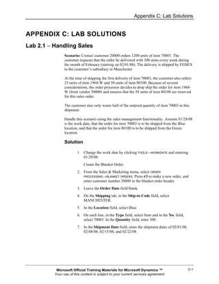 Appendix C: Lab Solutions


APPENDIX C: LAB SOLUTIONS
Lab 2.1 − Handling Sales
                Scenario: Cronus' customer 20000 orders 1200 units of item 70003. The
                customer requests that the order be delivered with 300 units every week during
                the month of February (starting on 02/01/08). The delivery is shipped by FEDEX
                to the customer’s subsidiary in Manchester.

                At the time of shipping the first delivery of item 70003, the customer also orders
                25 units of item 1968-W and 50 units of item 80100. Because of several
                considerations, the order processor decides to drop ship the order for item 1968-
                W (from vendor 30000) and ensures that the 50 units of item 80100 are reserved
                for this sales order.

                The customer also only wants half of the ordered quantity of item 70003 in this
                shipment.

                Handle this scenario using the sales management functionality. Assume 01/28/08
                is the work date, that the order for item 70003 is to be shipped from the Blue
                location, and that the order for item 80100 is to be shipped from the Green
                location.

                Solution

                        1. Change the work date by clicking TOOLS→WORKDATE and entering
                           01/28/08.
                            Create the Blanket Order.
                        2. From the Sales & Marketing menu, select ORDER
                           PROCESSING→BLANKET ORDERS. Press F3 to make a new order, and
                           enter customer number 20000 in the blanket order header.
                        3. Leave the Order Date field blank.
                        4. On the Shipping tab, in the Ship-to Code field, select
                           MANCHESTER.
                        5. In the Location field, select Blue.
                        6. On each line, in the Type field, select Item and in the No. field,
                           select 70003. In the Quantity field, enter 300.
                        7. In the Shipment Date field, enter the shipment dates of 02/01/08,
                           02/08/08, 02/15/08, and 02/22/08.




           Microsoft Official Training Materials for Microsoft Dynamics ™                       C-1
          Your use of this content is subject to your current services agreement
 