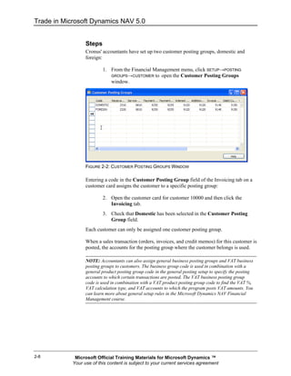 Trade in Microsoft Dynamics NAV 5.0


                  Steps
                  Cronus' accountants have set up two customer posting groups, domestic and
                  foreign:

                          1. From the Financial Management menu, click SETUP→POSTING
                             GROUPS→CUSTOMER to open the Customer Posting Groups
                             window.




                  FIGURE 2-2: CUSTOMER POSTING GROUPS WINDOW

                  Entering a code in the Customer Posting Group field of the Invoicing tab on a
                  customer card assigns the customer to a specific posting group:

                          2. Open the customer card for customer 10000 and then click the
                             Invoicing tab.
                          3. Check that Domestic has been selected in the Customer Posting
                             Group field.
                  Each customer can only be assigned one customer posting group.

                  When a sales transaction (orders, invoices, and credit memos) for this customer is
                  posted, the accounts for the posting group where the customer belongs is used.

                  NOTE: Accountants can also assign general business posting groups and VAT business
                  posting groups to customers. The business group code is used in combination with a
                  general product posting group code in the general posting setup to specify the posting
                  accounts to which certain transactions are posted. The VAT business posting group
                  code is used in combination with a VAT product posting group code to find the VAT %,
                  VAT calculation type, and VAT accounts to which the program posts VAT amounts. You
                  can learn more about general setup rules in the Microsoft Dynamics NAV Financial
                  Management course.




2-8          Microsoft Official Training Materials for Microsoft Dynamics ™
            Your use of this content is subject to your current services agreement
 