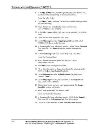 Trade in Microsoft Dynamics™ NAV5.0

                         8. In the Qty. to Ship field, leave the quantity of 300 for the first line,
                            and delete the quantity to ship in the three other lines.
                             Create the Sales Order.
                         9. Click Make Order, selecting Yes in the information message and in
                            any other warnings.
                         10. Select the first line in the blanket order, and then click
                             LINE→UNPOSTED LINES→ORDERS.

                         11. In the Sales Lines window, click LINE→SHOW DOCUMENT to view the
                             order.
                         12. Delete the last three lines in the sales order.
                         13. On the Shipping tab, in the Shipping Agent Code field, select
                             FEDEX. Click Yes to update the lines.
                         14. In the sales order lines, select item number 1968-W. In the Quantity
                             field, enter 25. Click Yes to accept the warning message that
                             appears.
                         15. In the Purchasing Code field, select Drop Ship. Click OK.
                             Create the Purchase Order.
                         16. Select the Purchase menu option and then click ORDER
                             PROCESSING→ORDERS.

                         17. Press F3 to create a new purchase order.
                         18. Fill in the order details on the purchase header by selecting vendor
                             30000 in the Buy-from Vendor No. field.
                         19. On the Shipping tab, in the Sell-to Customer No. field, select
                             customer 20000.
                         20. On the Shipping tab of the purchase order, in the Ship-to Code
                             field, select MANCHESTER.
                         21. Click ORDER→DROP SHIPMENT→GET SALES ORDERS. The Order –
                             Sales List window will appear.
                         22. Select the relevant order and then click OK.
                             Create the third Sales Order line.
                         23. In the sales order lines, select item number 80100. In the Quantity
                             field, enter 50. In the Location Code field, select Green.
                         24. Click FUNCTIONS→RESERVE to open the Reservation window.




C-2         Microsoft Official Training Materials for Microsoft Dynamics ™
           Your use of this content is subject to your current services agreement
 