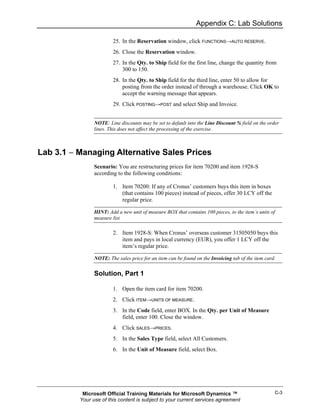 Appendix C: Lab Solutions

                        25. In the Reservation window, click FUNCTIONS→AUTO RESERVE.
                        26. Close the Reservation window.
                        27. In the Qty. to Ship field for the first line, change the quantity from
                            300 to 150.
                        28. In the Qty. to Ship field for the third line, enter 50 to allow for
                            posting from the order instead of through a warehouse. Click OK to
                            accept the warning message that appears.
                        29. Click POSTING→POST and select Ship and Invoice.


                NOTE: Line discounts may be set to default into the Line Discount % field on the order
                lines. This does not affect the processing of the exercise.



Lab 3.1 − Managing Alternative Sales Prices
                Scenario: You are restructuring prices for item 70200 and item 1928-S
                according to the following conditions:

                        1. Item 70200: If any of Cronus’ customers buys this item in boxes
                           (that contains 100 pieces) instead of pieces, offer 30 LCY off the
                           regular price.

                HINT: Add a new unit of measure BOX that contains 100 pieces, to the item’s units of
                measure list.

                        2. Item 1928-S: When Cronus’ overseas customer 31505050 buys this
                           item and pays in local currency (EUR), you offer 1 LCY off the
                           item’s regular price.

                NOTE: The sales price for an item can be found on the Invoicing tab of the item card.


                Solution, Part 1

                        1. Open the item card for item 70200.
                        2. Click ITEM→UNITS OF MEASURE.
                        3. In the Code field, enter BOX. In the Qty. per Unit of Measure
                           field, enter 100. Close the window.
                        4. Click SALES→PRICES.
                        5. In the Sales Type field, select All Customers.
                        6. In the Unit of Measure field, select Box.




           Microsoft Official Training Materials for Microsoft Dynamics ™                           C-3
          Your use of this content is subject to your current services agreement
 