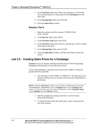 Trade in Microsoft Dynamics™ NAV5.0

                         7. In the Unit Price field, enter 100 (or the calculation 1.30*100-30).
                            You can find the price (1.30 per piece) on the Invoicing tab of the
                            Item Card.
                         8. In the Starting Date field, enter 01/25/08.
                         9. Close the Sales Prices window.

                 Solution, Part 2

                         1. Open the customer card for customer 31505050. Click
                             SALES→PRICES.

                         2. In the Item No. field, select 1928-S.
                         3. In the Currency Code field, select EUR.
                         4. In the Unit Price field, enter 34.60 (or, alternatively, 35.60-1), which
                            is the reduced unit price.
                         5. In the Starting Date field, enter 01/25/08.
                         6. Close the Sales Prices window, and then click Yes to rename the
                            record.

Lab 3.2 − Creating Sales Prices for a Campaign
                 Scenario: If you are familiar with Microsoft Dynamics™ NAV Relationship
                 Management functionality, try the following exercise.

                 Cronus’ Sales Manager is clearing out the stock of item 766BC-A within the
                 period 02/01/08 to 02/28/08.

                         1. The sales price of item 766BC-A is 4000 LCY. The offer goes to all
                            business relations who are customers and whose job responsibility is
                            purchasing.


                 HINT: To find the Sales Prices window, locate the Sales & Marketing menu and then
                 click MARKETING→CAMPAIGNS. Click the Campaign button in the Campaign card
                 window. Use the wizard to create the segment. Remember to select Campaign Target
                 on the Campaign tab of the Segment window.

                         2. Start the campaign by clicking FUNCTIONS→ACTIVATE SALES
                            PRICES/LINE DISCOUNTS.

                         3. To check that they obtain the correct price, make a sales quote for
                            one of the contacts.




C-4         Microsoft Official Training Materials for Microsoft Dynamics ™
           Your use of this content is subject to your current services agreement
 