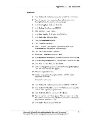 Appendix C: Lab Solutions

      Solution

              1. From the Sales & Marketing menu, click MARKETING→CAMPAIGNS.
              2. Press F3 to create a new campaign. Type a description in the
                 Description field, for example, sales campaign.
              3. In the Starting Date field, type 02/01/08.
              4. In the Ending Date field, type 02/28/08.
              5. Click CAMPAIGN→SALES PRICES.
              6. In the Item Number field, select item 766BC-A.
              7. In the Unit Price field, enter 4000.
              8. Close the Sales Prices window.
              9. Click CAMPAIGN→SEGMENTS.
              10. Press F3 to create a new segment. Type a description in the
                  Description field, for example, sales campaign.
              11. Click FUNCTIONS→SEGMENT→WIZARD.
              12. Select Add Contacts and then click Next.
              13. In the Business Relations field, select Customer and then click OK.
              14. In the Job Responsibilities field, select Purchase and then click OK.
              15. Click Next, and then Next, and then Finish.
              16. On the Campaign tab, place a check in the Campaign Target field.
                  Click Yes to the message that appears.
              17. Close the Segment window.
              18. Start the campaign by clicking FUNCTIONS→ACTIVATE SALES
                  PRICES/LINE DISCOUNTS.

                  To create the sales quote:


              19. From the Sales & Marketing menu, click MARKETING→CONTACTS.
              20. Open the Contact Card for contact CT100202 (or select any of the
                  contacts in the segment you just created).
              21. Click the Contact button and select Sales Quotes.
              22. Press F3 to create a new Sales Quote. When you press TAB on the
                  No. field, the contact number and address information defaults into
                  the quote from the Contact Card.
              23. In the Order Date field, enter 02/01/08.




 Microsoft Official Training Materials for Microsoft Dynamics ™                     C-5
Your use of this content is subject to your current services agreement
 
