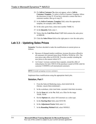 Trade in Microsoft Dynamics™ NAV5.0

                           24. If a Sell-to Customer No. does not appear, select a Sell-to
                               Customer Template. To select a Sell-to Customer Template, follow
                               the directions in step 25. If you have selected a contact that has a
                               customer number, then go to step 25.
                           25. In the Sell-to Customer Template field, select the appropriate
                               template, for example, GB-LARGE.
                           26. In the sales quote lines, select item number 766BC-A.
                           27. In the Quantity field, enter 1.
                           28. Notice that the Unit Price Excl. VAT field contains the sales price
                               of 4000.00.
                           29. Click the Sales Prices field on the right pane to view the sales price.

Lab 3.3 − Updating Sales Prices
                 Scenario: You have decided to make the modifications to current prices as
                 follows:

                       •     Because of changed market conditions, increase the prices offered to
                             all customers for selected items (from 70100 to 70104) by 10%. The
                             new prices take effect on 02/01/08. You also consider rounding the
                             new prices to the nearest whole LCY.
                       •     As Cronus’ overseas customer base expands, extend the offer of
                             reduced price for item 1928-S (if the purchase is paid in EUR) valid for
                             customer 31505050 to all international customers.

                 HINT: Consider grouping overseas customers.

                 Implement these modifications using the appropriate batch jobs.

                 Solution, Part 1

                           1. From the Sales & Marketing menu, click INVENTORY &
                              PRICING→SALES PRICE WORKSHEET.

                           2. In the worksheet, click FUNCTIONS→SUGGEST ITEM PRICE ON WKSH.
                           3. On the Item tab, in the No. field, set a filter for the range
                              70100..70104
                           4. On the Options tab, select All Customers as a sales type.
                           5. In the Starting Date field, enter 02/01/08.
                           6. In the Adjustment Factor field, enter 1.1.
                           7. In the Rounding Method field, select WHOLE.




C-6         Microsoft Official Training Materials for Microsoft Dynamics ™
           Your use of this content is subject to your current services agreement
 