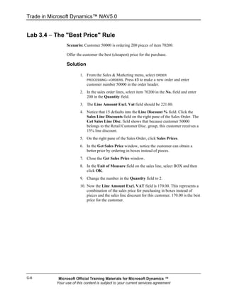 Trade in Microsoft Dynamics™ NAV5.0


Lab 3.4 − The "Best Price" Rule
                 Scenario: Customer 50000 is ordering 200 pieces of item 70200.

                 Offer the customer the best (cheapest) price for the purchase.

                 Solution

                         1. From the Sales & Marketing menu, select ORDER
                            PROCESSING→ORDERS. Press F3 to make a new order and enter
                            customer number 50000 in the order header.
                         2. In the sales order lines, select item 70200 in the No. field and enter
                            200 in the Quantity field.
                         3. The Line Amount Excl. Vat field should be 221.00.
                         4. Notice that 15 defaults into the Line Discount % field. Click the
                            Sales Line Discounts field on the right pane of the Sales Order. The
                            Get Sales Line Disc. field shows that because customer 50000
                            belongs to the Retail Customer Disc. group, this customer receives a
                            15% line discount.
                         5. On the right pane of the Sales Order, click Sales Prices.
                         6. In the Get Sales Price window, notice the customer can obtain a
                            better price by ordering in boxes instead of pieces.
                         7. Close the Get Sales Price window.
                         8. In the Unit of Measure field on the sales line, select BOX and then
                            click OK.
                         9. Change the number in the Quantity field to 2.
                         10. Now the Line Amount Excl. VAT field is 170.00. This represents a
                             combination of the sales price for purchasing in boxes instead of
                             pieces and the sales line discount for this customer. 170.00 is the best
                             price for the customer.




C-8         Microsoft Official Training Materials for Microsoft Dynamics ™
           Your use of this content is subject to your current services agreement
 