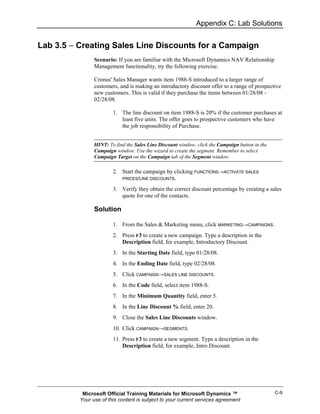 Appendix C: Lab Solutions


Lab 3.5 − Creating Sales Line Discounts for a Campaign
                Scenario: If you are familiar with the Microsoft Dynamics NAV Relationship
                Management functionality, try the following exercise.

                Cronus' Sales Manager wants item 1988-S introduced to a larger range of
                customers, and is making an introductory discount offer to a range of prospective
                new customers. This is valid if they purchase the items between 01/28/08 –
                02/28/08.

                        1. The line discount on item 1988-S is 20% if the customer purchases at
                           least five units. The offer goes to prospective customers who have
                           the job responsibility of Purchase.


                HINT: To find the Sales Line Discount window, click the Campaign button in the
                Campaign window. Use the wizard to create the segment. Remember to select
                Campaign Target on the Campaign tab of the Segment window.

                        2. Start the campaign by clicking FUNCTIONS→ACTIVATE SALES
                           PRICES/LINE DISCOUNTS.

                        3. Verify they obtain the correct discount percentage by creating a sales
                           quote for one of the contacts.

                Solution

                        1. From the Sales & Marketing menu, click MARKETING→CAMPAIGNS.
                        2. Press F3 to create a new campaign. Type a description in the
                           Description field, for example, Introductory Discount.
                        3. In the Starting Date field, type 01/28/08.
                        4. In the Ending Date field, type 02/28/08.
                        5. Click CAMPAIGN→SALES LINE DISCOUNTS.
                        6. In the Code field, select item 1988-S.
                        7. In the Minimum Quantity field, enter 5.
                        8. In the Line Discount % field, enter 20.
                        9. Close the Sales Line Discounts window.
                        10. Click CAMPAIGN→SEGMENTS.
                        11. Press F3 to create a new segment. Type a description in the
                            Description field, for example, Intro Discount.




           Microsoft Official Training Materials for Microsoft Dynamics ™                        C-9
          Your use of this content is subject to your current services agreement
 