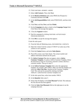 Trade in Microsoft Dynamics™ NAV5.0

                         12. Click FUNCTIONS→SEGMENT→WIZARD.
                         13. Select Add Contacts. Then click Next.
                         14. In the Business Relations field, select PROS (for Prospective
                             Customer) and then click OK.
                         15. In the Job Responsibilities field, select PURCHASE, and then click
                             OK.
                         16. Click Next, and then Next, and then Finish.
                         17. On the Campaign tab, place a check in the Campaign Target field.
                             Click Yes to the message that appears.
                         18. Close the Segment window.
                         19. Start the campaign by clicking FUNCTIONS→ACTIVATE SALES
                             PRICES/LINE DISCOUNTS.

                         20. Click OK to accept the message that appears.
                         Create the sales quote:
                         21. From the Sales & Marketing menu, click MARKETING→CONTACTS.
                         22. Open the Contact Card for contact CT100197 (or select any of the
                             contacts in new segment).
                         23. Click the Contact button, and select Sales Quotes.
                         24. Press F3 to create a new Sales Quote. The contact number and
                             address information default into the quote.
                         25. If a Sell-to Customer No. does not appear, select a Sell-to
                             Customer Template. To select a Sell-to Customer Template, follow
                             the directions in step 26. If you have selected a contact, that has a
                             customer number. Then go to step 27.
                         26. In the Sell-to Customer Template field, select the appropriate
                             template, for example, GB-LARGE. Make sure that the template you
                             select has Allow Line Disc. checked on the Customer Template
                             Card. This card can be accessed by clicking CUSTOMER
                             TEMPLATE→CARD from the Customer Template List.

                         27. In the sales quote lines, select item number 1988-S.
                         28. In the Quantity field, enter 5.
                         29. Notice that 20 displays in the Line Discount % field. This indicates
                             the line discount has been applied.
                         30. Click the Sales Line Discounts field on the right pane to see the
                             campaign discount.




C-10        Microsoft Official Training Materials for Microsoft Dynamics ™
           Your use of this content is subject to your current services agreement
 