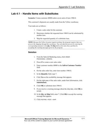 Appendix C: Lab Solutions


Lab 4.1 − Handle Items with Substitutes
                Scenario: Cronus customer 40000 orders seven units of item 1980-S.

                This customer's shipments are usually made from the Yellow warehouse.

                Your tasks are as follows:

                        1. Create a sales order for the customer.
                        2. Determine whether the requested item 1980-S can be substituted by
                           another item.
                        3. Ship the requested quantity of a substitute item.

                NOTE: Because the Yellow location requires picking, the program requires that you
                process the shipping through the warehouse. You can skip this process by entering the
                corresponding amounts in the Qty. To Ship field on the sales lines and then by
                accepting the warning messages given by the program.


                Solution

                        1. From the Sales & Marketing menu, click ORDER
                           PROCESSING→ORDERS.

                        2. Press F3 to create a new sales order.
                        3. Enter customer number 40000 in the Sell-to Customer Number
                           field.
                        4. On the sales order line, enter item number 1980-S.
                        5. In the Quantity field, type 7.
                        6. Click Yes on the availability message that appears.
                        7. On the right pane of the sales order, under Item Information, click
                           Substitutions.
                        8. Click OK to substitute item 1988-S.
                        9. If you receive a warning message about the ship date, click OK to
                           accept.
                        10. In the Qty. to Ship field, enter 7. Click OK to accept the warning
                            message that appears.
                        11. Click POSTING→POST→SHIP.




           Microsoft Official Training Materials for Microsoft Dynamics ™                          C-11
          Your use of this content is subject to your current services agreement
 