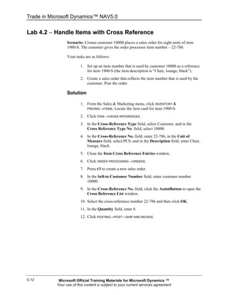 Trade in Microsoft Dynamics™ NAV5.0


Lab 4.2 − Handle Items with Cross Reference
                 Scenario: Cronus customer 10000 places a sales order for eight units of item
                 1900-S. The customer gives the order processor item number – 22-786.

                 Your tasks are as follows:

                         1. Set up an item number that is used by customer 10000 as a reference
                            for item 1900-S (the item description is “Chair, lounge, black”).
                         2. Create a sales order that reflects the item number that is used by the
                            customer. Post the order.

                 Solution

                         1. From the Sales & Marketing menu, click INVENTORY &
                            PRICING→ITEMS. Locate the item card for item 1900-S.

                         2. Click ITEM→CROSS REFERENCES.
                         3. In the Cross-Reference Type field, select Customer, and in the
                            Cross Reference Type No. field, select 10000.
                         4. In the Cross-Reference No. field, enter 22-786, in the Unit of
                            Measure field, select PCS, and in the Description field, enter Chair,
                            lounge, black.
                         5. Close the Item Cross Reference Entries window.
                         6. Click ORDER PROCESSING→ORDERS.
                         7. Press F3 to create a new sales order.
                         8. In the Sell-to Customer Number field, enter customer number
                            10000.
                         9. In the Cross-Reference No. field, click the AssistButton to open the
                            Cross Reference List window.
                         10. Select the cross-reference number 22-786 and then click OK.
                         11. In the Quantity field, enter 8.
                         12. Click POSTING→POST→SHIP AND INVOICE.




C-12        Microsoft Official Training Materials for Microsoft Dynamics ™
           Your use of this content is subject to your current services agreement
 