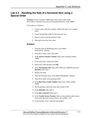 Appendix C: Lab Solutions


Lab 4.3 − Handling the Sale of a Nonstock Item using a
Special Order
                Scenario: Cronus' customer 10000 orders three units of item 4100.
                Item 4100 is a nonstock item and must be purchased from vendor 40000.

                Your tasks are as follows:

                        1. Create a sales order for customer 10000, and select it as a special
                           order.
                        2. Create the purchase order for this nonstock item.
                        3. Receive and invoice the purchase order.
                        4. Ship and invoice the sales order.

                Solution

                        1. From the Sales & Marketing menu, click ORDER
                           PROCESSING→ORDERS.

                        2. Press F3 to create a new sales order.
                        3. In the Sell-to Customer Number field, enter customer number
                           10000.
                        4. Click FUNCTIONS→NONSTOCK ITEMS.
                        5. Select item 4100 and then click OK.
                        6. In the Purchasing Code field, select SPECIAL ORDER and in the
                           Quantity field, enter 3.
                        7. Release the order.
                        8. From the Purchase menu, click ORDER PROCESSING→ORDERS.
                        9. Press F3 to create a new purchase order.
                        10. In the Buy-from Vendor Number field, enter vendor number
                            40000.
                        11. On the purchase order line, enter item number 4100.
                        12. In the Quantity field, type 3.
                        13. In the Qty. to Receive field, type 3.
                        14. In the Vendor Invoice Number field, on the purchase order header,
                            enter some characters of your choice, for example, 1234.
                        15. Click POSTING→POST→RECEIVE AND INVOICE.




           Microsoft Official Training Materials for Microsoft Dynamics ™                        C-13
          Your use of this content is subject to your current services agreement
 