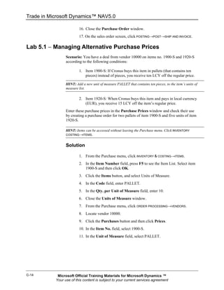 Trade in Microsoft Dynamics™ NAV5.0

                         16. Close the Purchase Order window.
                         17. On the sales order screen, click POSTING→POST→SHIP AND INVOICE.

Lab 5.1 − Managing Alternative Purchase Prices
                 Scenario: You have a deal from vendor 10000 on items no. 1900-S and 1920-S
                 according to the following conditions:

                         1. Item 1900-S: If Cronus buys this item in pallets (that contains ten
                            pieces) instead of pieces, you receive ten LCY off the regular price.

                 HINT: Add a new unit of measure PALLET that contains ten pieces, to the item’s units of
                 measure list.

                         2. Item 1920-S: When Cronus buys this item and pays in local currency
                            (EUR), you receive 15 LCY off the item’s regular price.
                 Enter these purchase prices in the Purchase Prices window and check their use
                 by creating a purchase order for two pallets of item 1900-S and five units of item
                 1920-S.

                 HINT: Items can be accessed without leaving the Purchase menu. Click INVENTORY
                 COSTING→ITEMS.


                 Solution

                         1. From the Purchase menu, click INVENTORY & COSTING→ITEMS.
                         2. In the Item Number field, press F5 to see the Item List. Select item
                            1900-S and then click OK.
                         3. Click the Items button, and select Units of Measure.
                         4. In the Code field, enter PALLET.
                         5. In the Qty. per Unit of Measure field, enter 10.
                         6. Close the Units of Measure window.
                         7. From the Purchase menu, click ORDER PROCESSING→VENDORS.
                         8. Locate vendor 10000.
                         9. Click the Purchases button and then click Prices.
                         10. In the Item No. field, select 1900-S.
                         11. In the Unit of Measure field, select PALLET.




C-14        Microsoft Official Training Materials for Microsoft Dynamics ™
           Your use of this content is subject to your current services agreement
 