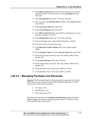 Appendix C: Lab Solutions

                       12. In the Direct Unit Cost field, enter 82.62 or, alternatively, enter the
                           calculation 92.62-10. The Unit Cost is on the Invoicing tab of the
                           Item Card.
                       13. In the Starting Date field, enter "w" for the work date.
                       14. On a new line in the Purchase Prices window, in the Item No. field,
                           select 1920-S.
                       15. In the Currency Code field, select EUR.
                       16. In the Unit of Measure field, select PCS.
                       17. In the Direct Unit Cost field, enter 296.60 or, alternatively, you can
                           enter the calculation 311.60-15.
                       18. In the Starting Date field, enter "w" for the work date.
                       19. From the Purchase menu, click ORDER PROCESSING→ORDERS.
                       20. Press F3 to create a new purchase order.
                       21. In the Buy-from Vendor Number field, enter vendor number
                           10000.
                       22. On the Foreign Trade tab, in the Currency Code field, select EUR.
                       23. On the first purchase order line, enter item number 1900-S with a
                           quantity of 2.
                       24. In the Unit of Measure field, select PALLET.
                       25. On the next purchase order line, enter item number 1920-S with a
                           quantity of 5.
                       26. Verify the Direct Unit Cost for item 1900-S is 127.934.
                       27. Verify the Direct Unit Cost for item 1920-S is 296.60.

Lab 5.2 − Managing Purchase Line Discounts
               Scenario: The Purchasing Agent at Cronus has made an agreement with vendor
               30000 that for items in the item range 70100-70104 purchased after 01/30/08,
               Cronus receives the following discount:

                       •   1-99 items: 10%
                       •   100-499 items: 15%
                       •   500 or more items: 25%

               Enter these line discounts in the Purchase Line Discounts window and check
               that the program uses them by creating a purchase order for 250 units of item
               70102 and 600 units of item 70104.




          Microsoft Official Training Materials for Microsoft Dynamics ™                       C-15
         Your use of this content is subject to your current services agreement
 