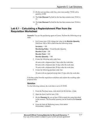 Appendix C: Lab Solutions

                        12. On the next purchase order line, enter item number 70104 with a
                            quantity of 600.
                        13. The Line Discount % field for the line that contains item 70102 is
                            15.
                        14. The Line Discount % field for the line that contains item 70104 is
                            25.

Lab 6.1 − Calculating a Replenishment Plan from the
Requisition Worksheet
                Scenario: You are the purchasing agent at Cronus. Perform the following set up
                tasks:

                        1. For Cronus item 1330, change the value in the Reorder Quantity
                           field from 100 to 300 so that it has the following setup:
                            Inventory = 100
                            Reordering Policy = Fixed Reorder Quantity
                            Reorder Cycle = 1M
                            Reorder Point = 100
                            Reorder Quantity = 300
                        2. Create the following sales order lines:
                            40 units with a shipment date 5 days after the work date.
                            60 units with a shipment date 10 days after the work date.
                            70 units with a shipment date 20 days after the work date.
                        3. Create the following purchase order line:
                            50 units with an expected receipt date 15 days after the work date.

                Calculate a plan from the requisition worksheet and explain the resulting order
                proposal lines.

                Solution
                For the following solution, the work date is set to 01/28/08.


                        1. From the Purchase menu, click INVENTORY & COSTING→ITEMS.
                        2. Open the Item Card for item 1330.
                        3. On the Planning tab, set up item 1330 to match the setup described
                           in the scenario. The Inventory quantity can be found on the General
                           tab.
                        4. From the Sales & Marketing menu, click ORDER
                            PROCESSING→ORDERS.




           Microsoft Official Training Materials for Microsoft Dynamics ™                     C-17
          Your use of this content is subject to your current services agreement
 